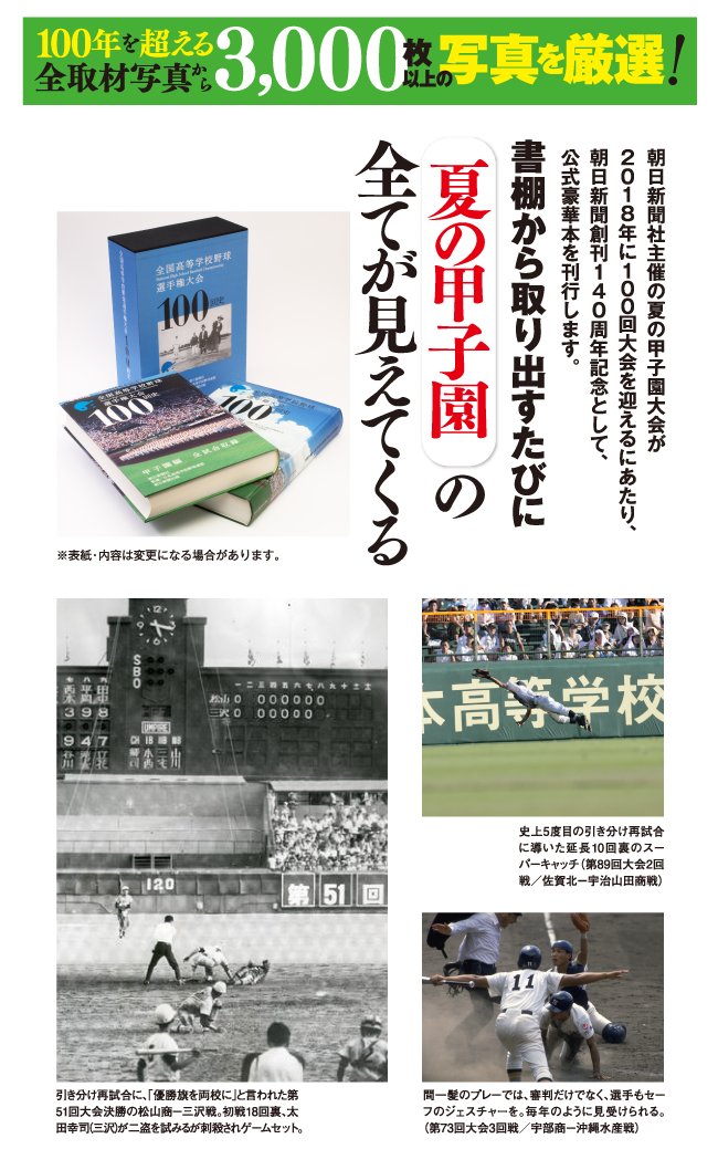 1100年を超える全取材写真から3,000枚以上の写真を厳選! 朝日新聞社主催の夏の甲子園大会が 2018年に100回大会を迎えるにあたり、 朝日新聞創刊140周年記念として、 公式豪華本を刊行します。 書棚から取り出すたびに 夏の甲子園の 全てが見えてくる　史上5度目の引き分け再試合に導いた延長10回裏のスーパーキャッチ（第89回大会2回戦／佐賀北－宇治山田商戦）　間一髪のプレーでは、審判だけでなく、選手もセーフのジェスチャーを。毎年のように見受けられる。（第73回大会3回戦／宇部商－沖縄水産戦）　引き分け再試合に、「優勝旗を両校に」と言われた第51回大会決勝の松山商－三沢戦。初戦18回裏、太田幸司（三沢）が二盗を試みるが刺殺されゲームセット。