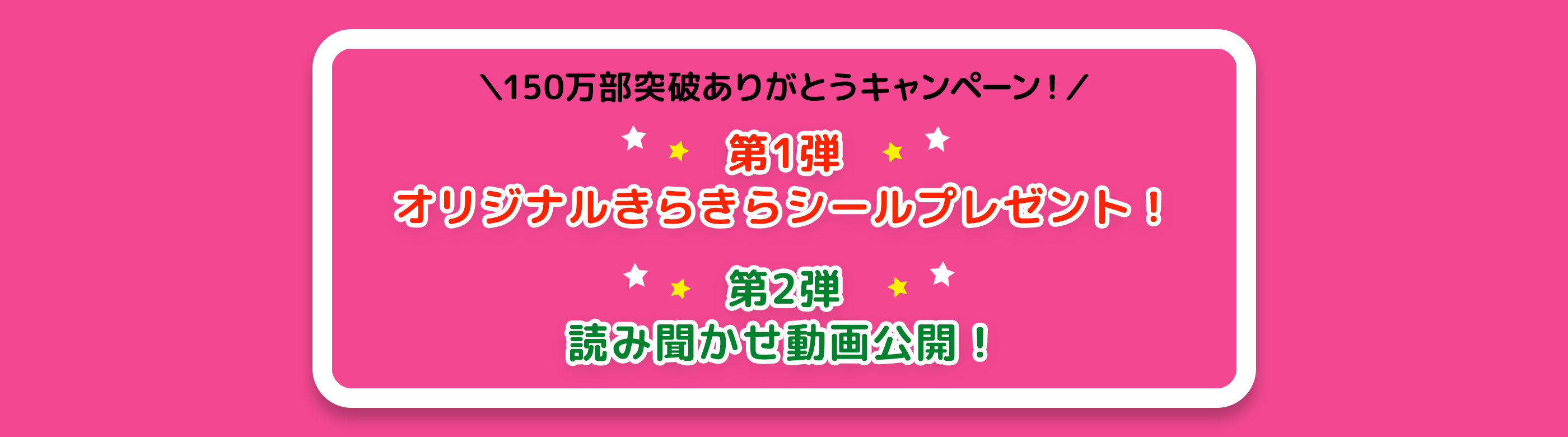 「＼150万部突破ありがとうキャンペーン！／ 
第1弾　オリジナルきらきらシールプレゼント！　第2弾　読み聞かせ動画公開！」