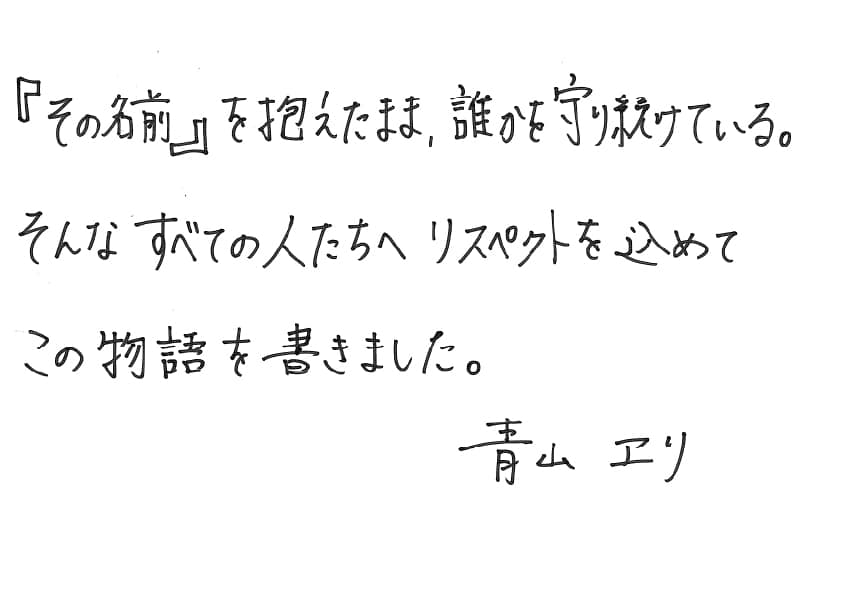 『その名前』を抱えたまま、誰かを守り続けている。
そんなすべての人たちへリスペクトを込めてこの物語を書きました。
青山エリ